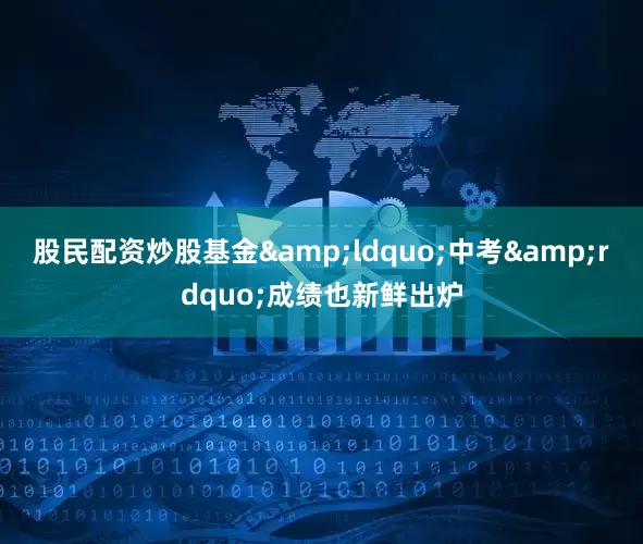 股民配资炒股基金&ldquo;中考&rdquo;成绩也新鲜出炉
