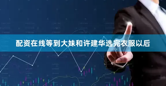 配资在线等到大妹和许建华选完衣服以后