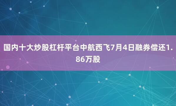 国内十大炒股杠杆平台中航西飞7月4日融券偿还1.86万股