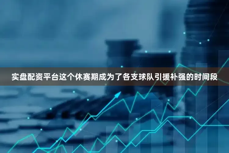 实盘配资平台这个休赛期成为了各支球队引援补强的时间段