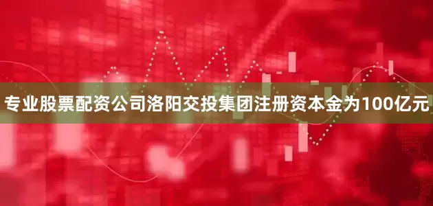 专业股票配资公司洛阳交投集团注册资本金为100亿元