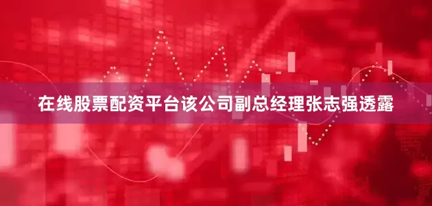 在线股票配资平台该公司副总经理张志强透露