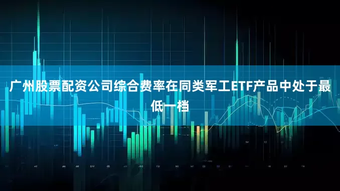 广州股票配资公司综合费率在同类军工ETF产品中处于最低一档
