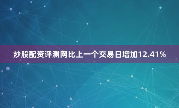 炒股配资评测网比上一个交易日增加12.41%